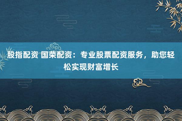 股指配资 国荣配资:专业股票配资服务,助您轻松实现财富增长
