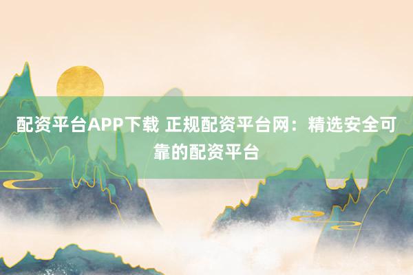 配资平台APP下载 正规配资平台网:精选安全可靠的配资平台