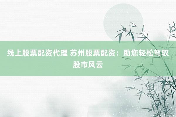 线上股票配资代理 苏州股票配资:助您轻松驾驭股市风云