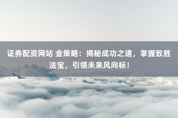 证券配资网站 金策略:揭秘成功之道,掌握致胜法宝,引领未来风向标!