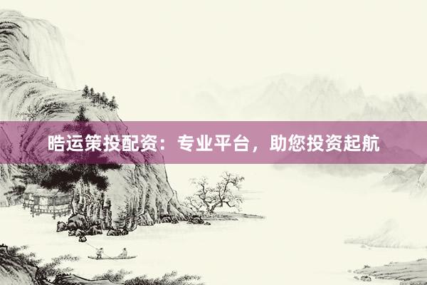 晧运策投配资：专业平台，助您投资起航