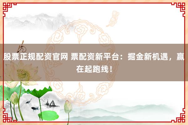 股票正规配资官网 票配资新平台:掘金新机遇,赢在起跑线!