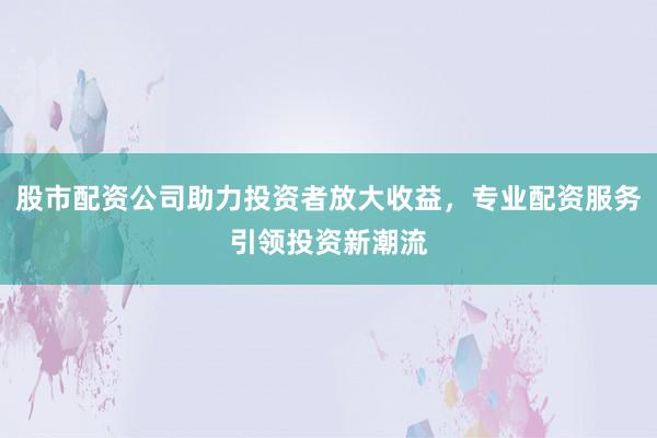 股市配资公司助力投资者放大收益，专业配资服务引领投资新潮流