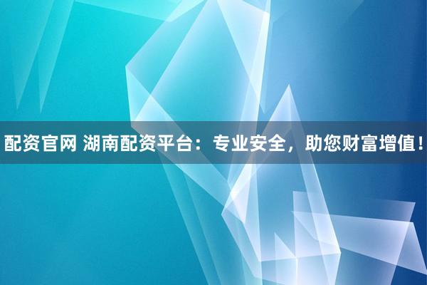 配资官网 湖南配资平台:专业安全,助您财富增值!