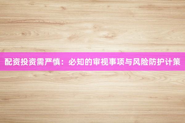 配资投资需严慎：必知的审视事项与风险防护计策