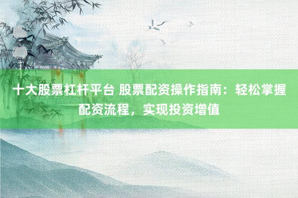 十大股票杠杆平台 股票配资操作指南：轻松掌握配资流程，实现投资增值