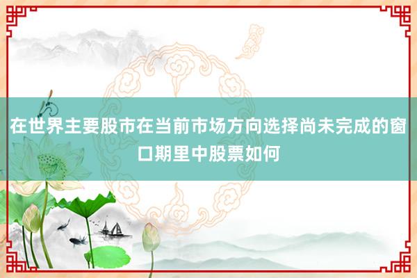 在世界主要股市在当前市场方向选择尚未完成的窗口期里中股票如何