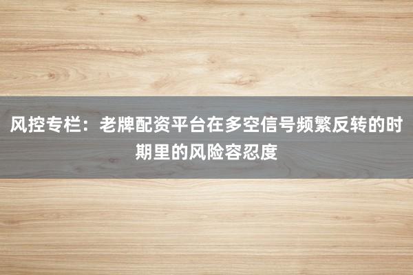风控专栏：老牌配资平台在多空信号频繁反转的时期里的风险容忍度