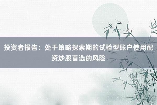 投资者报告：处于策略探索期的试验型账户使用配资炒股首选的风险