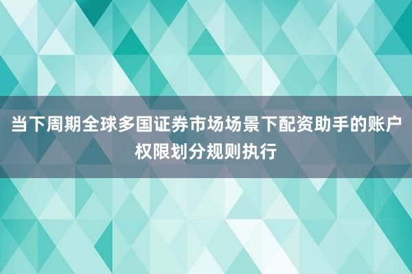 当下周期全球多国证券市场场景下配资助手的账户权限划分规则执行