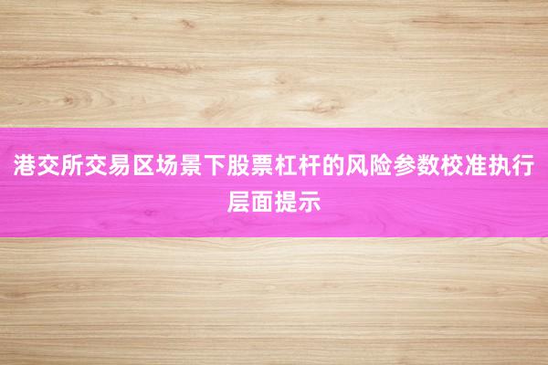 港交所交易区场景下股票杠杆的风险参数校准执行层面提示
