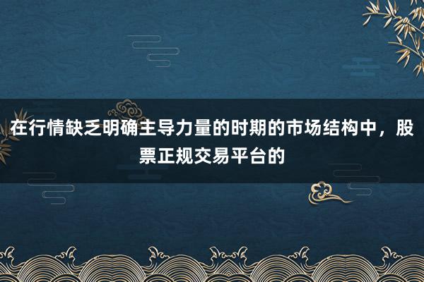 在行情缺乏明确主导力量的时期的市场结构中，股票正规交易平台的