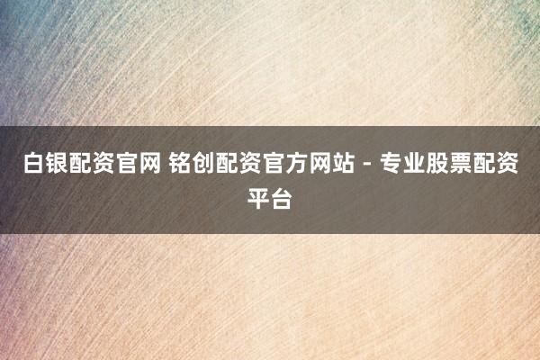白银配资官网 铭创配资官方网站 - 专业股票配资平台