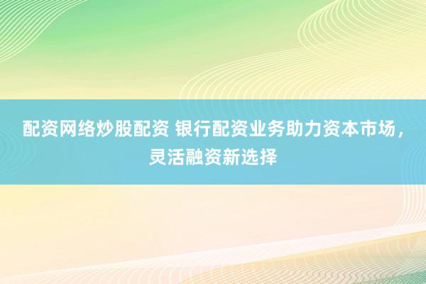 配资网络炒股配资 银行配资业务助力资本市场,灵活融资新选择