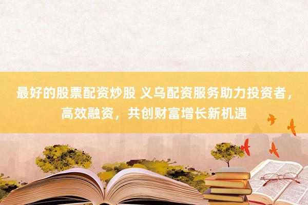 最好的股票配资炒股 义乌配资服务助力投资者，高效融资，共创财富增长新机遇