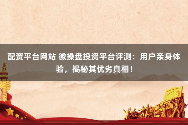 配资平台网站 徽操盘投资平台评测：用户亲身体验，揭秘其优劣真相！