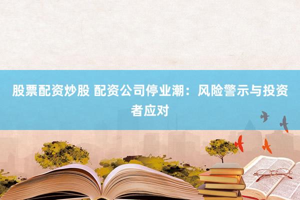 股票配资炒股 配资公司停业潮：风险警示与投资者应对