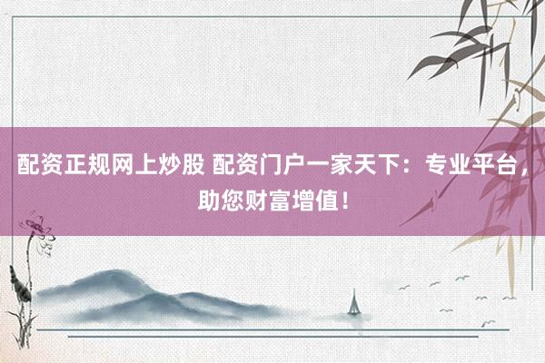 配资正规网上炒股 配资门户一家天下：专业平台，助您财富增值！