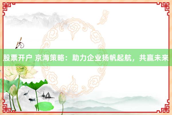 股票开户 京海策略：助力企业扬帆起航，共赢未来