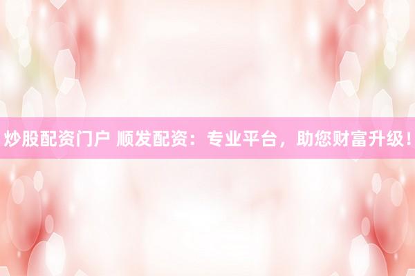 炒股配资门户 顺发配资：专业平台，助您财富升级！
