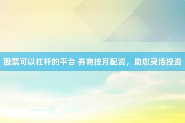股票可以杠杆的平台 券商按月配资，助您灵活投资